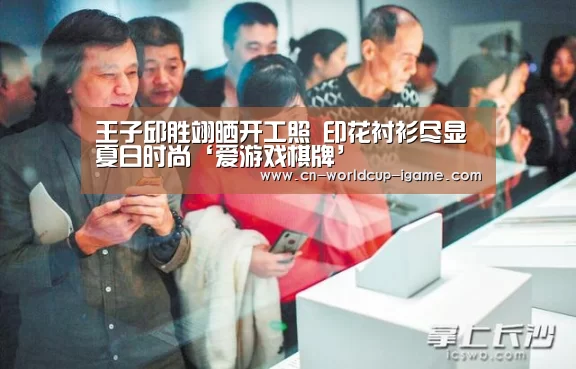 王子邱胜翊晒开工照 印花衬衫尽显夏日时尚‘爱游戏棋牌’