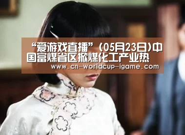 “爱游戏直播”(05月23日)中国富煤省区掀煤化工产业热潮隐现过剩危机